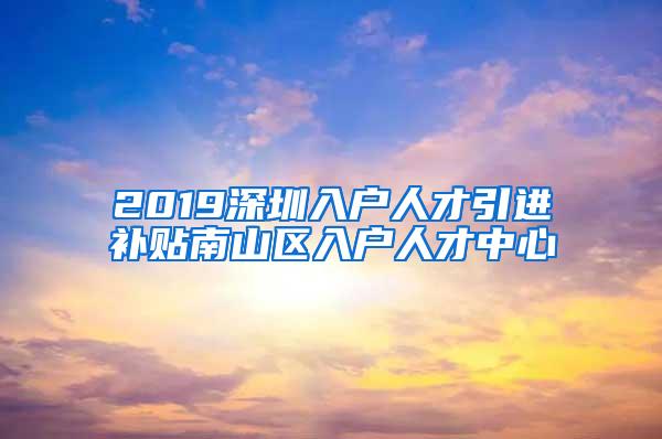 2019深圳入户人才引进补贴南山区入户人才中心