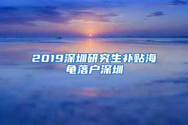 2019深圳研究生补贴海龟落户深圳