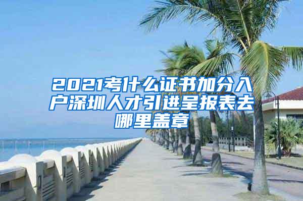 2021考什么证书加分入户深圳人才引进呈报表去哪里盖章