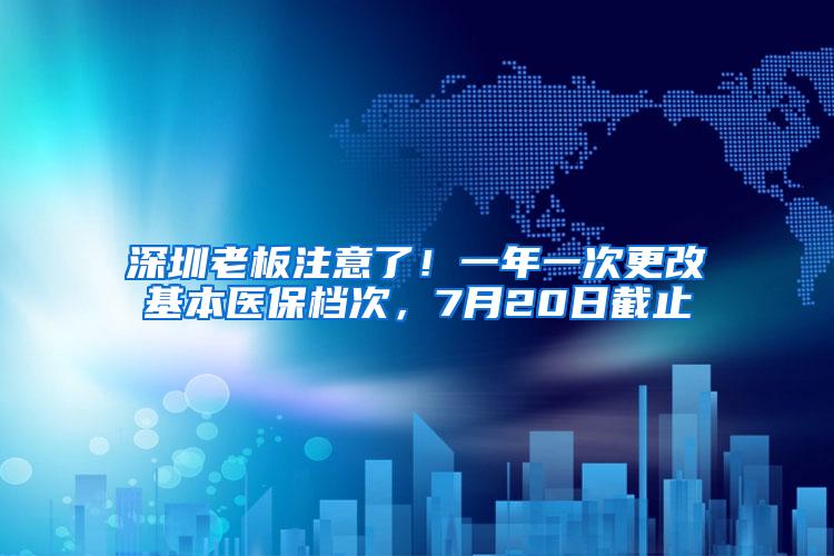 深圳老板注意了！一年一次更改基本医保档次，7月20日截止