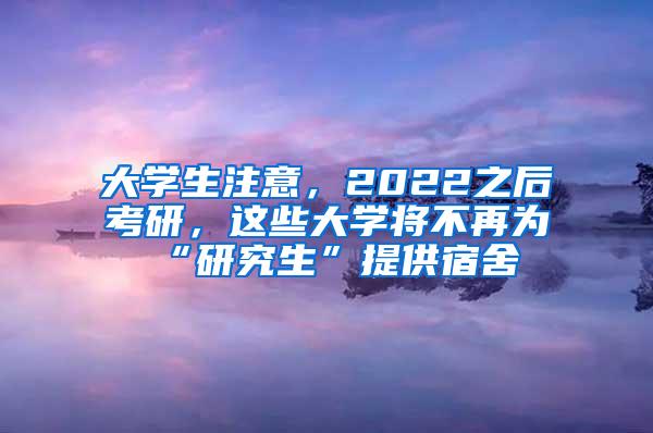 大学生注意，2022之后考研，这些大学将不再为“研究生”提供宿舍