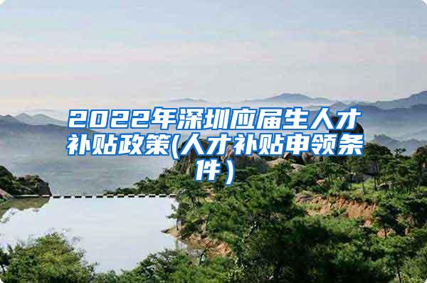 2022年深圳应届生人才补贴政策(人才补贴申领条件）