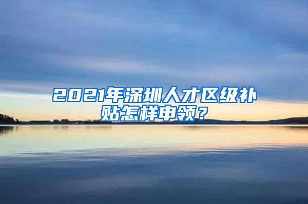 2021年深圳人才区级补贴怎样申领？