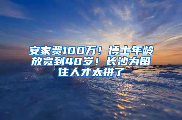 安家费100万！博士年龄放宽到40岁！长沙为留住人才太拼了