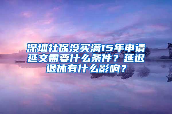 深圳社保没买满15年申请延交需要什么条件？延迟退休有什么影响？