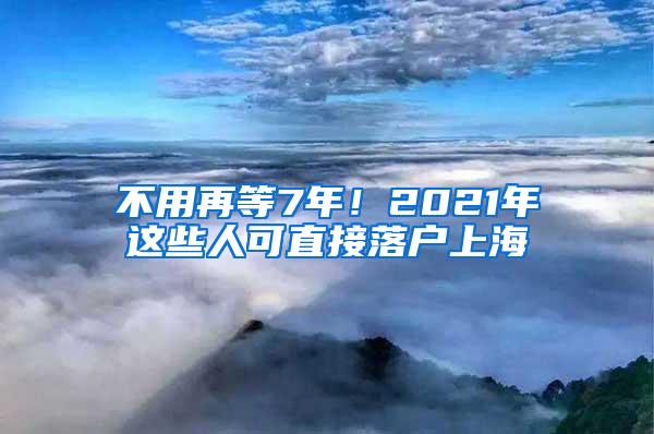 不用再等7年！2021年这些人可直接落户上海