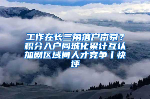 工作在长三角落户南京？积分入户同城化累计互认加剧区域间人才竞争丨快评