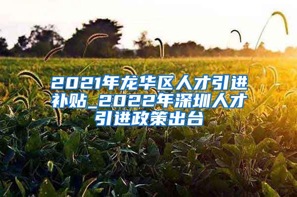 2021年龙华区人才引进补贴_2022年深圳人才引进政策出台