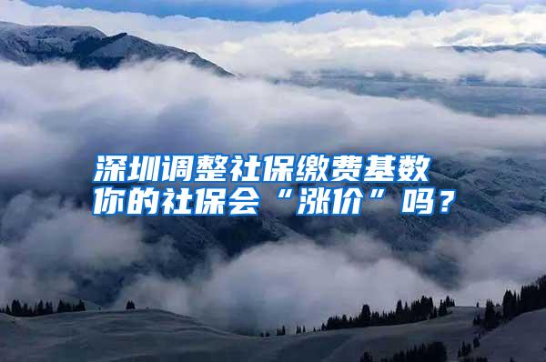 深圳调整社保缴费基数 你的社保会“涨价”吗？