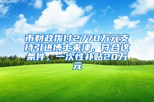 市财政拨付2770万元支持引进博士来津，符合这条件，一次性补贴20万元