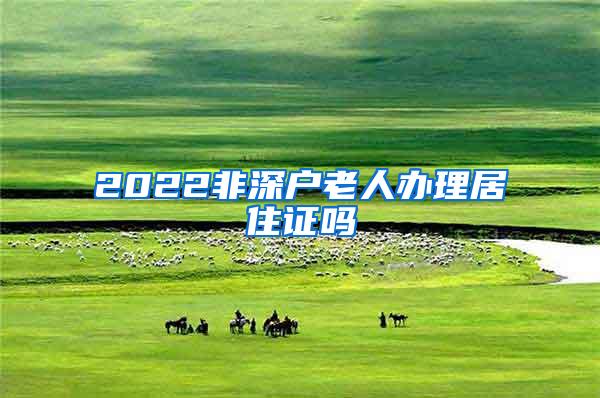 2022非深户老人办理居住证吗