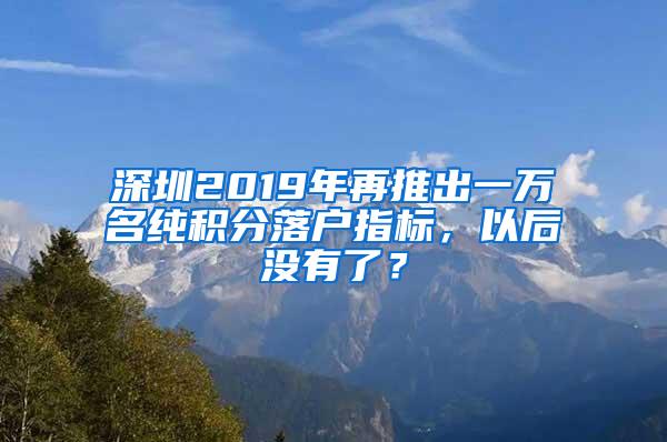 深圳2019年再推出一万名纯积分落户指标，以后没有了？