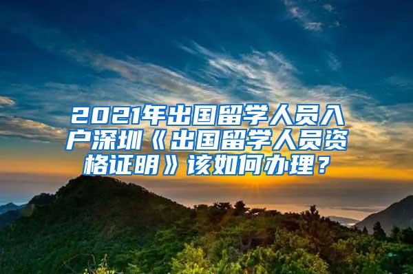 2021年出国留学人员入户深圳《出国留学人员资格证明》该如何办理？