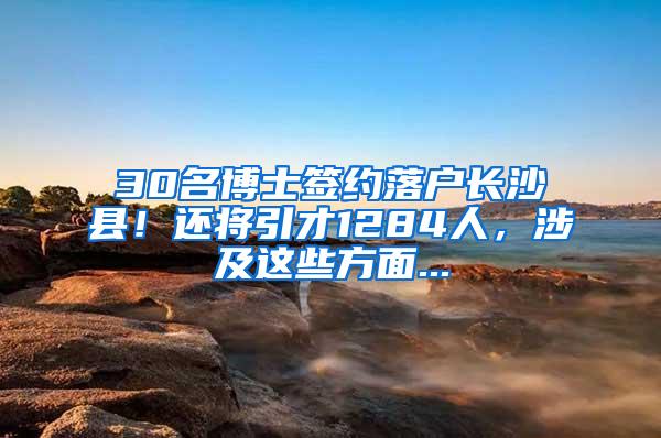 30名博士签约落户长沙县！还将引才1284人，涉及这些方面...