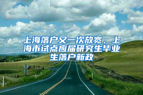 上海落户又一次放宽，上海市试点应届研究生毕业生落户新政