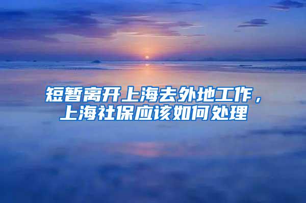 短暂离开上海去外地工作，上海社保应该如何处理