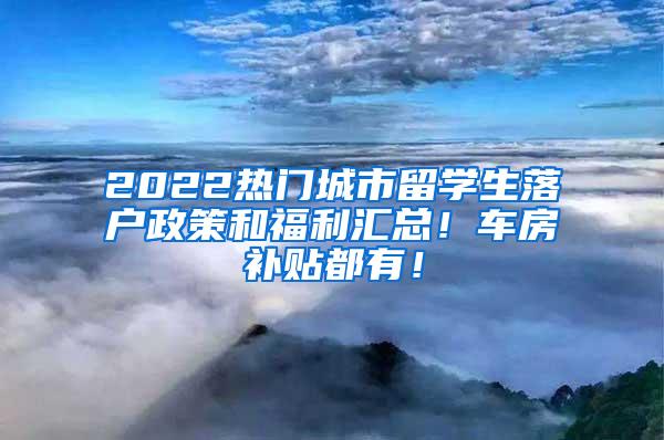 2022热门城市留学生落户政策和福利汇总！车房补贴都有！