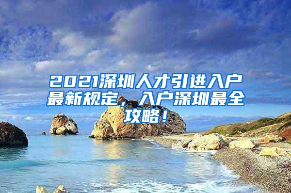 2021深圳人才引进入户最新规定，入户深圳最全攻略！