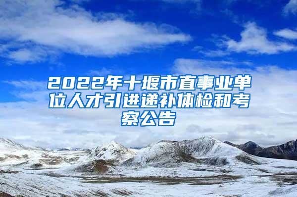 2022年十堰市直事业单位人才引进递补体检和考察公告