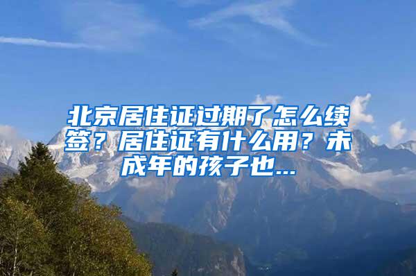 北京居住证过期了怎么续签？居住证有什么用？未成年的孩子也...