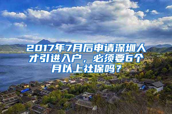 2017年7月后申请深圳人才引进入户，必须要6个月以上社保吗？