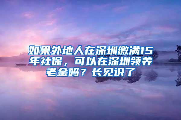 如果外地人在深圳缴满15年社保，可以在深圳领养老金吗？长见识了