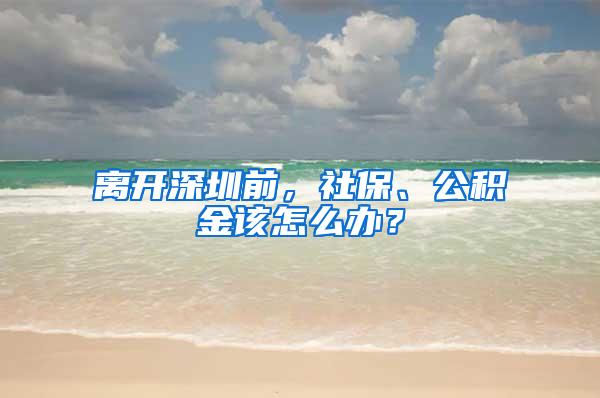 离开深圳前，社保、公积金该怎么办？