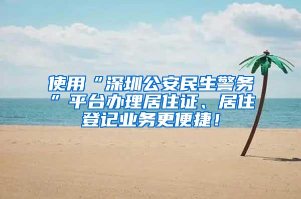 使用“深圳公安民生警务”平台办理居住证、居住登记业务更便捷！