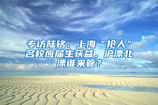 专访陆铭：上海“抢人”名校应届生获益，沪漂北漂谁来管？