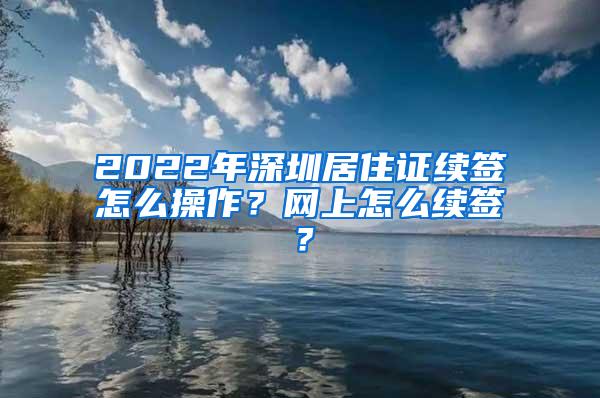 2022年深圳居住证续签怎么操作？网上怎么续签？