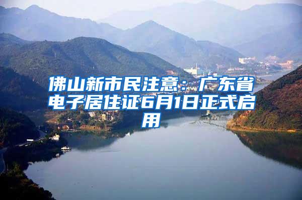 佛山新市民注意：广东省电子居住证6月1日正式启用