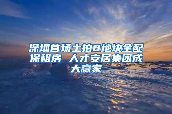 深圳首场土拍8地块全配保租房 人才安居集团成大赢家