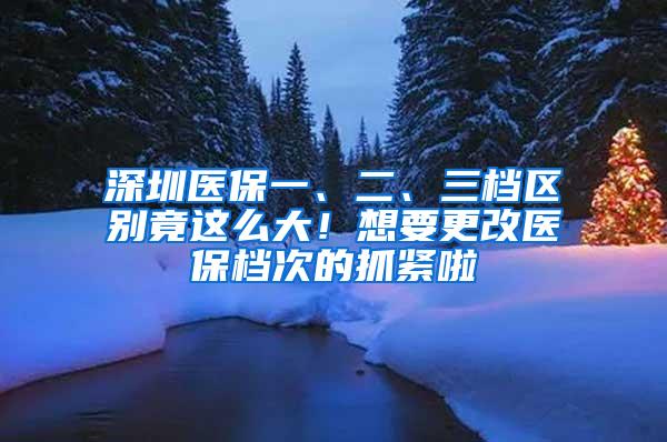 深圳医保一、二、三档区别竟这么大！想要更改医保档次的抓紧啦