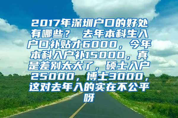 2017年深圳户口的好处有哪些？ 去年本科生入户口补贴才6000，今年本科入户补15000，真是差别太大了，硕士入户25000，博士3000，这对去年入的实在不公平呀