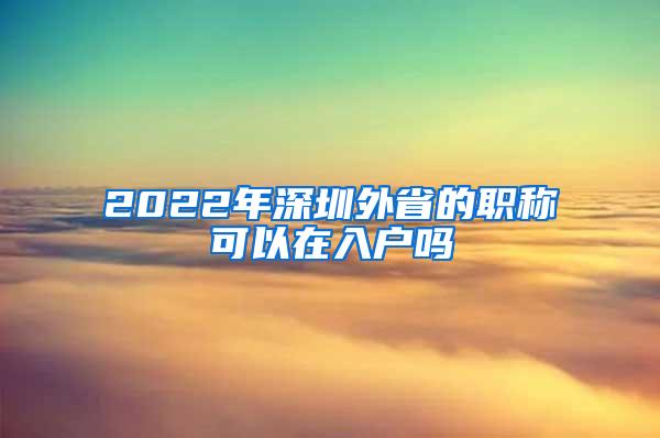 2022年深圳外省的职称可以在入户吗