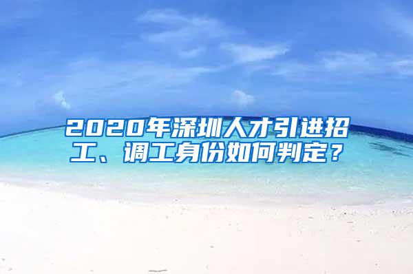 2020年深圳人才引进招工、调工身份如何判定？