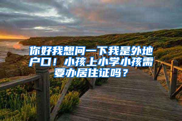 你好我想问一下我是外地户口！小孩上小学小孩需要办居住证吗？