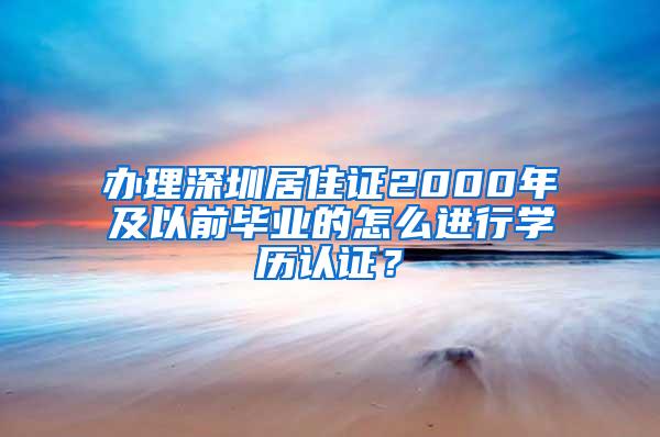 办理深圳居住证2000年及以前毕业的怎么进行学历认证？