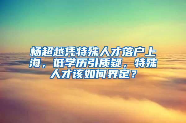 杨超越凭特殊人才落户上海，低学历引质疑，特殊人才该如何界定？