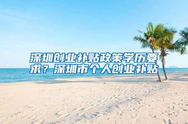 深圳创业补贴政策学历要求？深圳市个人创业补贴