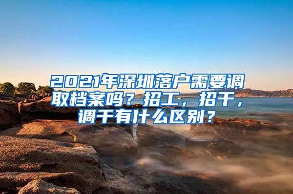 2021年深圳落户需要调取档案吗？招工，招干，调干有什么区别？