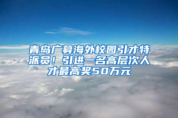 青岛广募海外校园引才特派员！引进一名高层次人才最高奖50万元