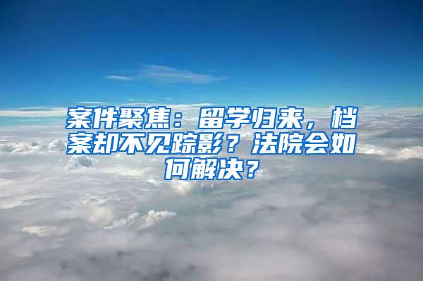 案件聚焦：留学归来，档案却不见踪影？法院会如何解决？