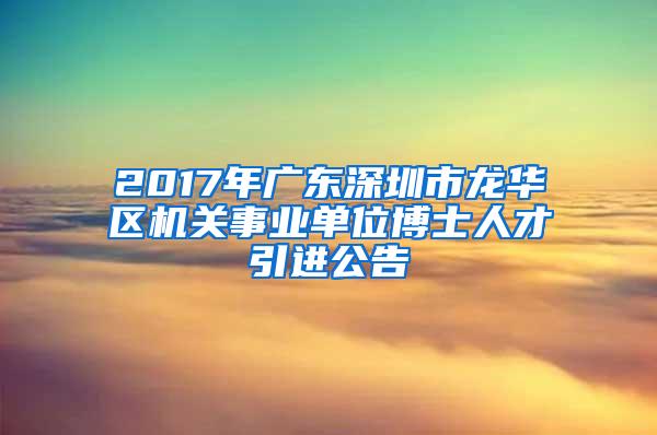 2017年广东深圳市龙华区机关事业单位博士人才引进公告