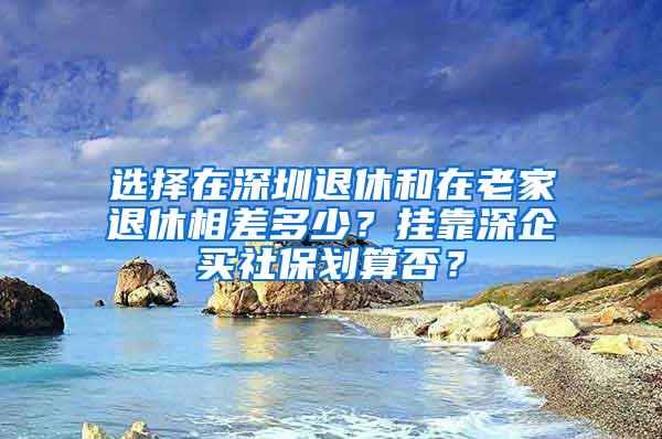 选择在深圳退休和在老家退休相差多少？挂靠深企买社保划算否？