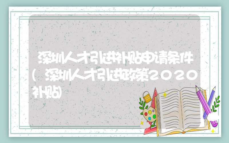 深圳人才引进补贴申请条件(深圳人才引进政策2020补贴)