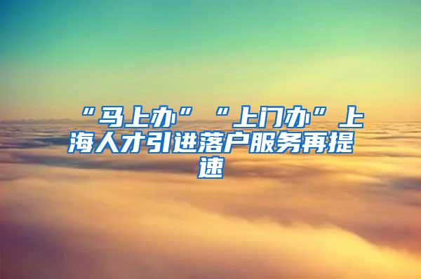 “马上办”“上门办”上海人才引进落户服务再提速