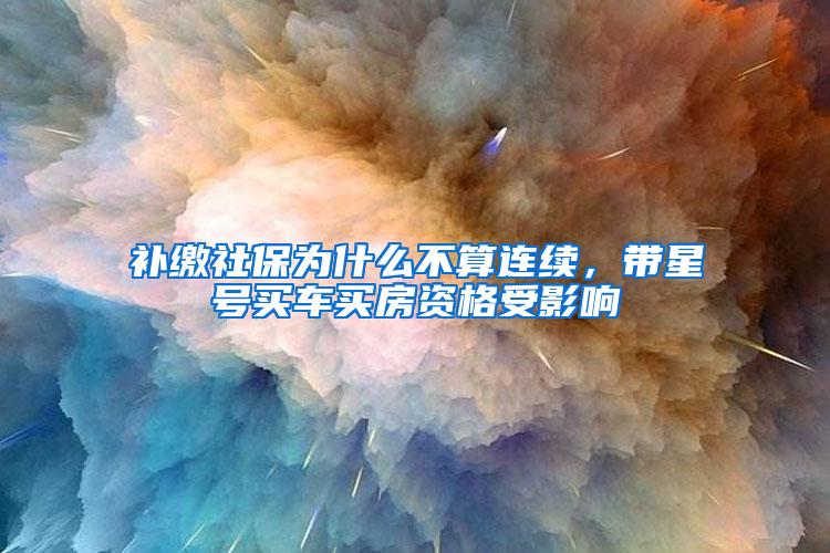 补缴社保为什么不算连续，带星号买车买房资格受影响