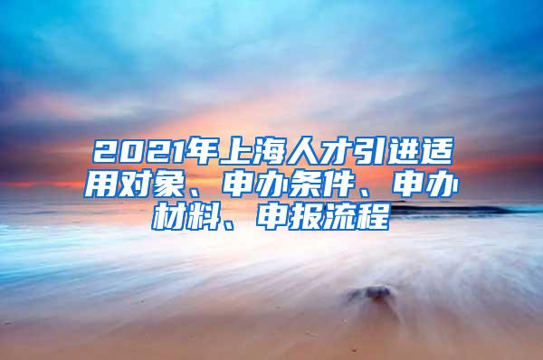 2021年上海人才引进适用对象、申办条件、申办材料、申报流程