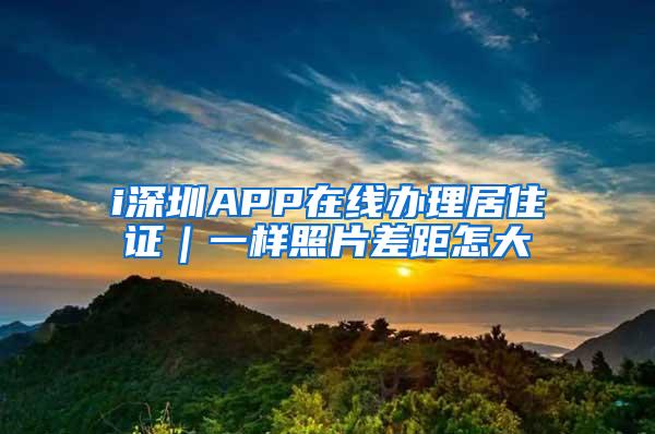 i深圳APP在线办理居住证｜一样照片差距怎大